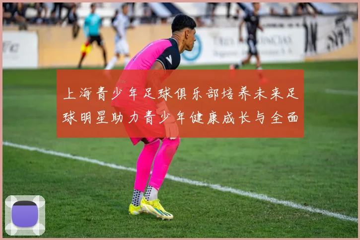 上海青少年足球俱乐部培养未来足球明星助力青少年健康成长与全面发展