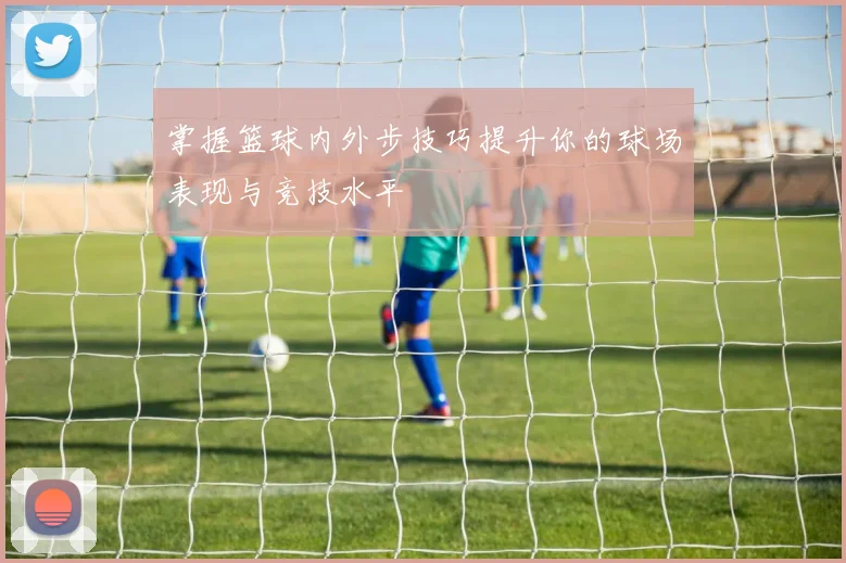 掌握篮球内外步技巧提升你的球场表现与竞技水平
